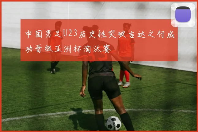 中国男足U23历史性突破吉达之行成功晋级亚洲杯淘汰赛