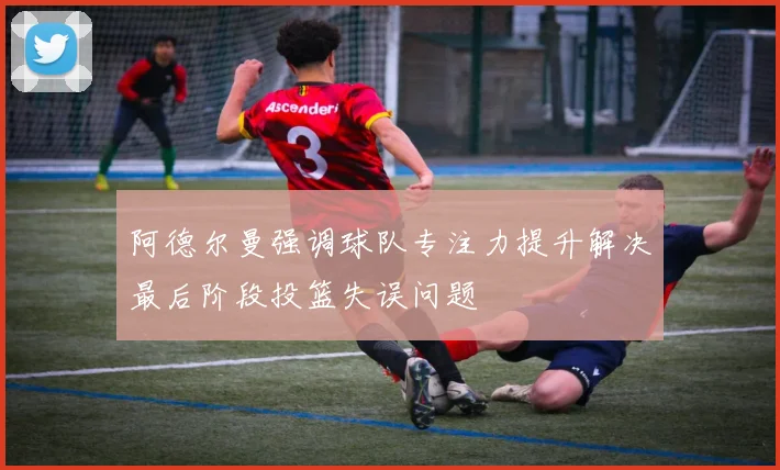 阿德尔曼强调球队专注力提升解决最后阶段投篮失误问题