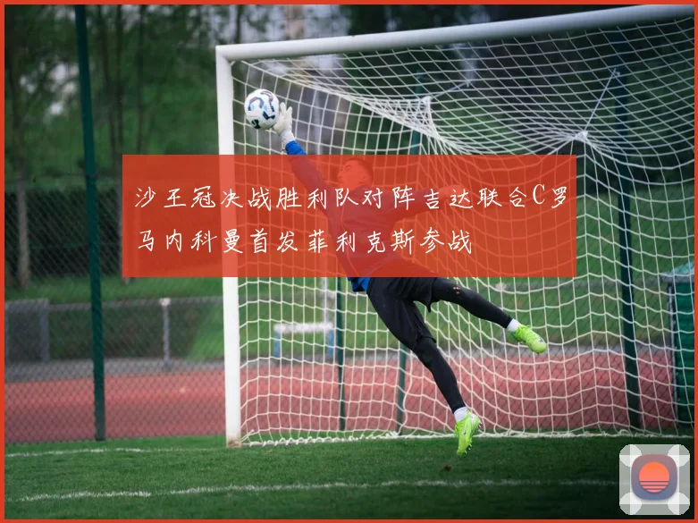 沙王冠决战胜利队对阵吉达联合C罗马内科曼首发菲利克斯参战