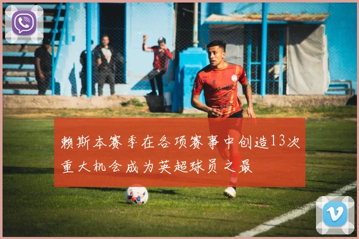 赖斯本赛季在各项赛事中创造13次重大机会成为英超球员之最