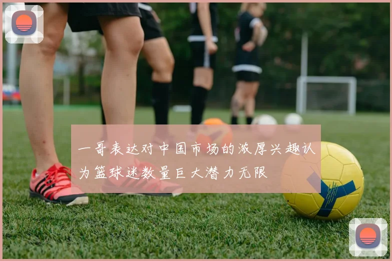一哥表达对中国市场的浓厚兴趣认为篮球迷数量巨大潜力无限