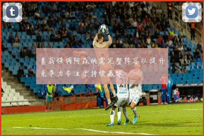基翁强调阿森纳需完整阵容以提升竞争力专注于持续赢球