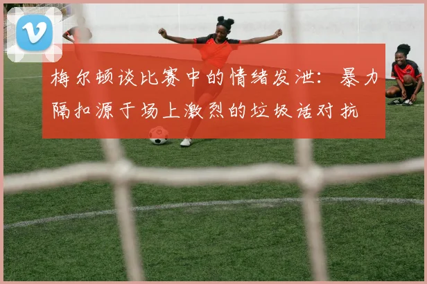 梅尔顿谈比赛中的情绪发泄：暴力隔扣源于场上激烈的垃圾话对抗