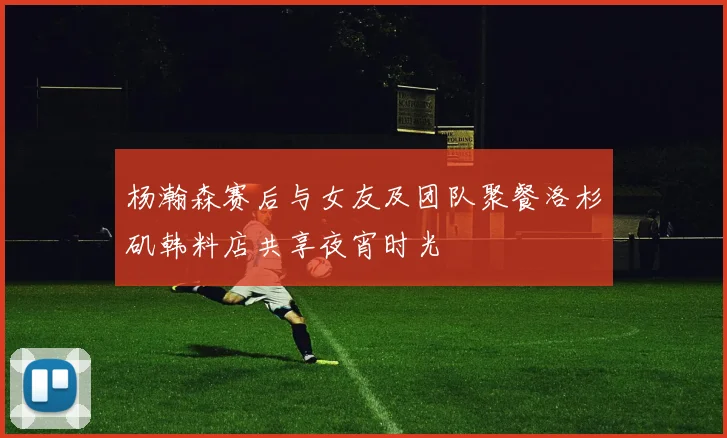 杨瀚森赛后与女友及团队聚餐洛杉矶韩料店共享夜宵时光