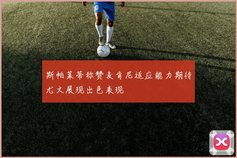 斯帕莱蒂称赞麦肯尼适应能力期待尤文展现出色表现