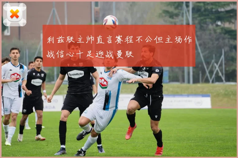 利兹联主帅直言赛程不公但主场作战信心十足迎战曼联