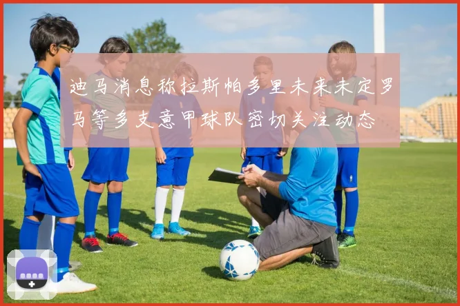 迪马消息称拉斯帕多里未来未定罗马等多支意甲球队密切关注动态