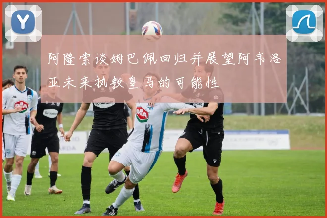 阿隆索谈姆巴佩回归并展望阿韦洛亚未来执教皇马的可能性