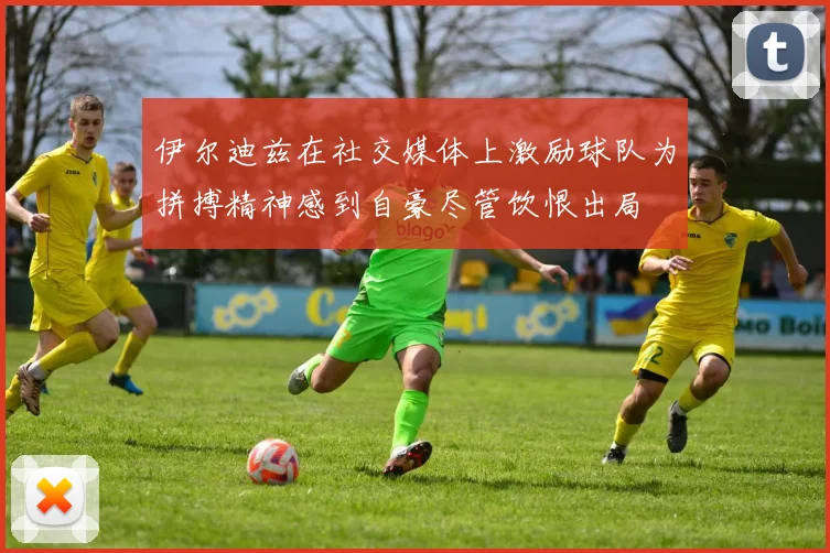 伊尔迪兹在社交媒体上激励球队为拼搏精神感到自豪尽管饮恨出局