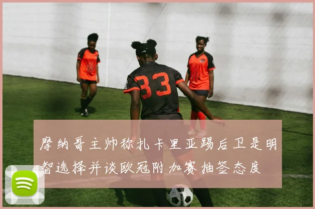 摩纳哥主帅称扎卡里亚踢后卫是明智选择并谈欧冠附加赛抽签态度