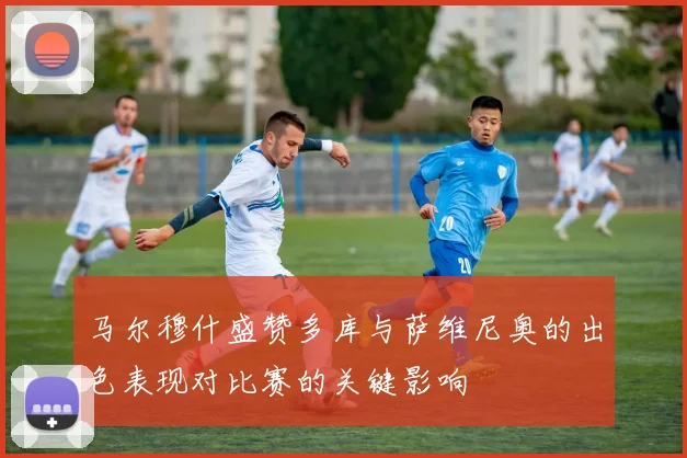 马尔穆什盛赞多库与萨维尼奥的出色表现对比赛的关键影响