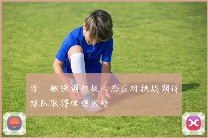 浮嶋敏强调积极心态应对挑战期待球队取得理想成绩