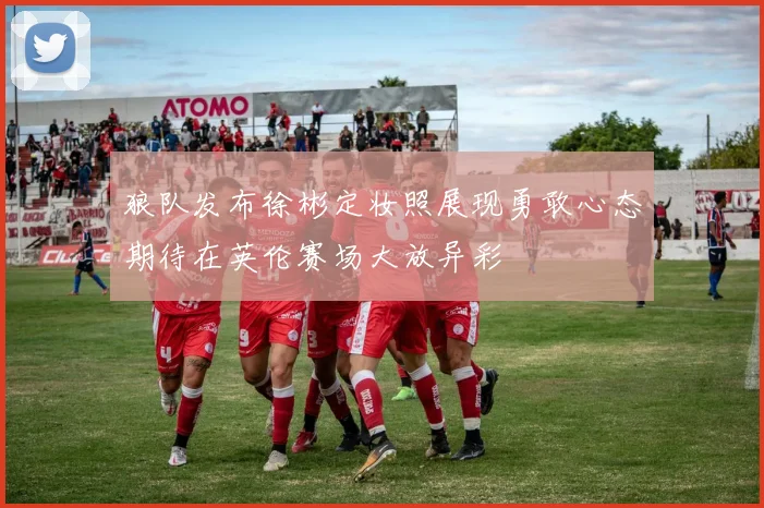狼队发布徐彬定妆照展现勇敢心态期待在英伦赛场大放异彩