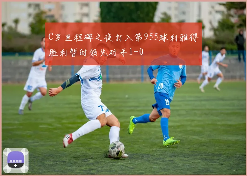 C罗里程碑之夜打入第955球利雅得胜利暂时领先对手1-0
