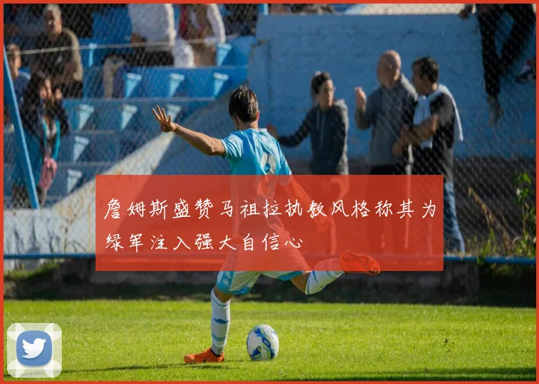 詹姆斯盛赞马祖拉执教风格称其为绿军注入强大自信心