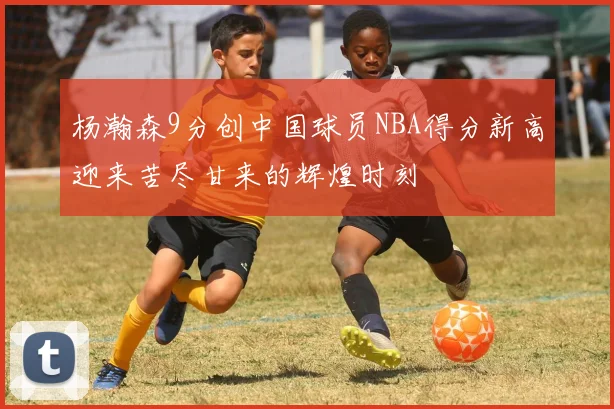 杨瀚森9分创中国球员NBA得分新高迎来苦尽甘来的辉煌时刻