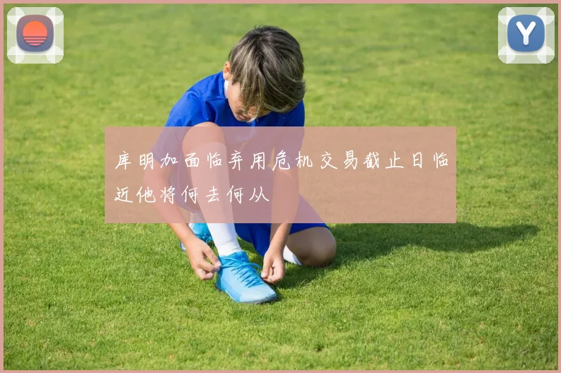 库明加面临弃用危机交易截止日临近他将何去何从